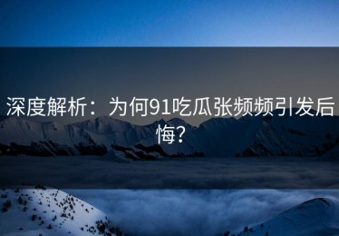 深度解析：为何91吃瓜张频频引发后悔？
