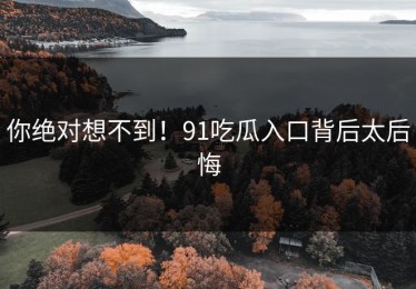 你绝对想不到！91吃瓜入口背后太后悔