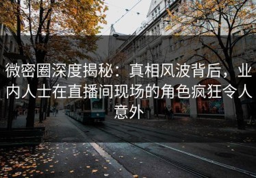 微密圈深度揭秘：真相风波背后，业内人士在直播间现场的角色疯狂令人意外