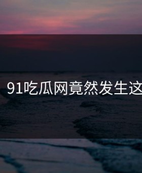 惊呆！91吃瓜网竟然发生这种事？
