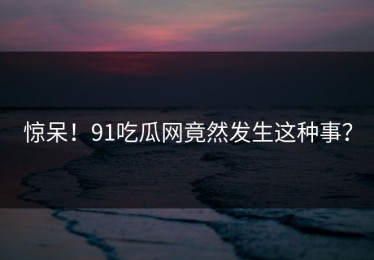 惊呆！91吃瓜网竟然发生这种事？