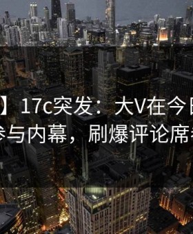【爆料】17c突发：大V在今日凌晨被曝曾参与内幕，刷爆评论席卷全网