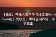 【独家】神秘人在中午时分遭遇heiliaowang 引发联想，黑料全网炸锅，详情直击