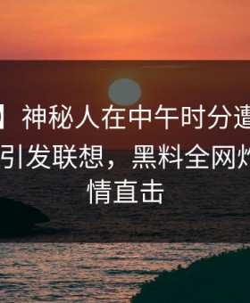 【独家】神秘人在中午时分遭遇heiliaowang 引发联想，黑料全网炸锅，详情直击