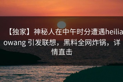 【独家】神秘人在中午时分遭遇heiliaowang 引发联想，黑料全网炸锅，详情直击