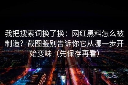 我把搜索词换了换：网红黑料怎么被制造？截图鉴别告诉你它从哪一步开始变味（先保存再看）