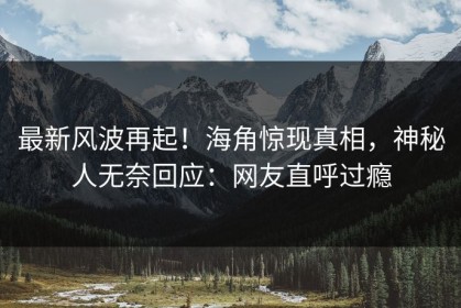 最新风波再起！海角惊现真相，神秘人无奈回应：网友直呼过瘾