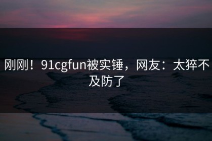 刚刚！91cgfun被实锤，网友：太猝不及防了