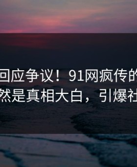 主持人回应争议！91网疯传的花絮背后竟然是真相大白，引爆社交圈