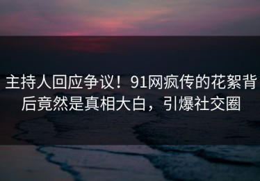 主持人回应争议！91网疯传的花絮背后竟然是真相大白，引爆社交圈