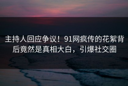 主持人回应争议！91网疯传的花絮背后竟然是真相大白，引爆社交圈
