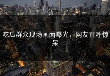 吃瓜群众现场画面曝光，网友直呼惊呆