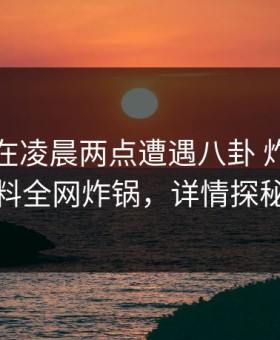 主持人在凌晨两点遭遇八卦 炸裂，黑料全网炸锅，详情探秘
