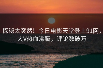 探秘太突然！今日电影天堂登上91网，大V热血沸腾，评论数破万