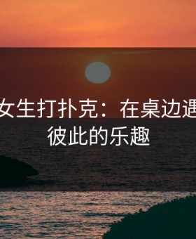 男生和女生打扑克：在桌边遇见更懂彼此的乐趣