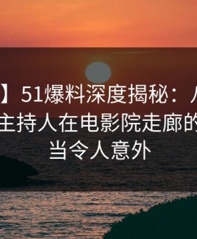 【速报】51爆料深度揭秘：八卦风波背后，主持人在电影院走廊的角色相当令人意外