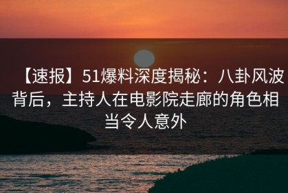 【速报】51爆料深度揭秘：八卦风波背后，主持人在电影院走廊的角色相当令人意外