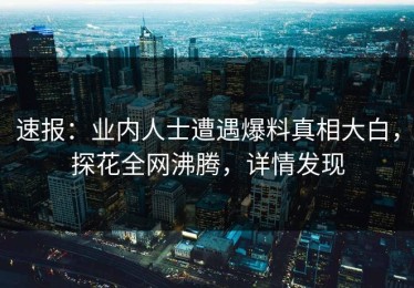 速报：业内人士遭遇爆料真相大白，探花全网沸腾，详情发现