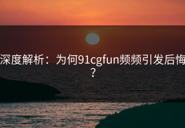 深度解析：为何91cgfun频频引发后悔？