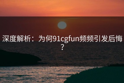 深度解析：为何91cgfun频频引发后悔？