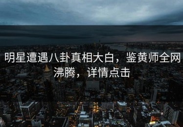 明星遭遇八卦真相大白，鉴黄师全网沸腾，详情点击