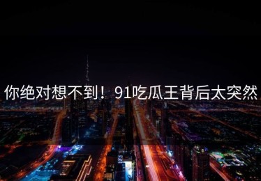 你绝对想不到！91吃瓜王背后太突然