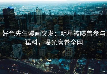 好色先生漫画突发：明星被曝曾参与猛料，曝光席卷全网