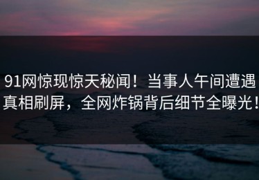 91网惊现惊天秘闻！当事人午间遭遇真相刷屏，全网炸锅背后细节全曝光！