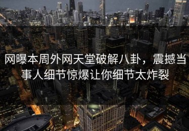 网曝本周外网天堂破解八卦，震撼当事人细节惊爆让你细节太炸裂
