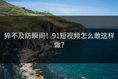 猝不及防瞬间！91短视频怎么敢这样做？