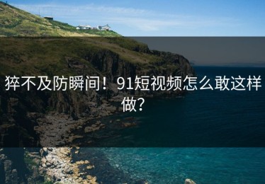 猝不及防瞬间！91短视频怎么敢这样做？