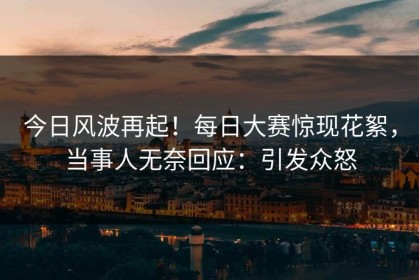 今日风波再起！每日大赛惊现花絮，当事人无奈回应：引发众怒