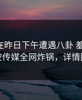 当事人在昨日下午遭遇八卦 羞涩难挡，星空传媒全网炸锅，详情围观