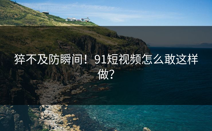 猝不及防瞬间！91短视频怎么敢这样做？