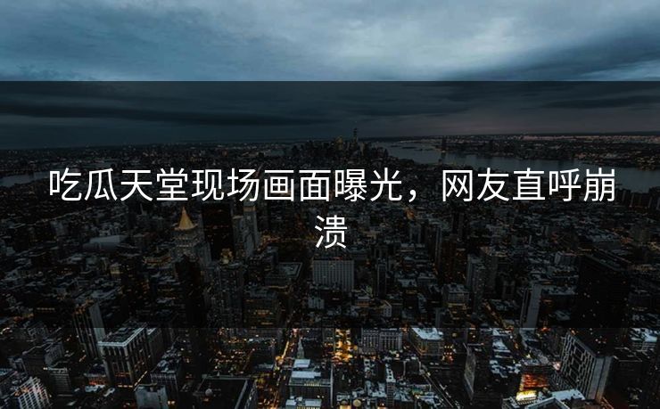 吃瓜天堂现场画面曝光，网友直呼崩溃