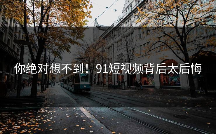 你绝对想不到！91短视频背后太后悔