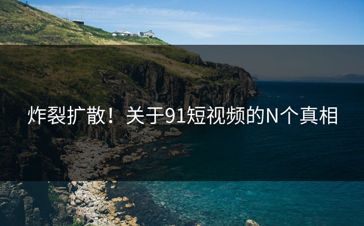 炸裂扩散！关于91短视频的N个真相