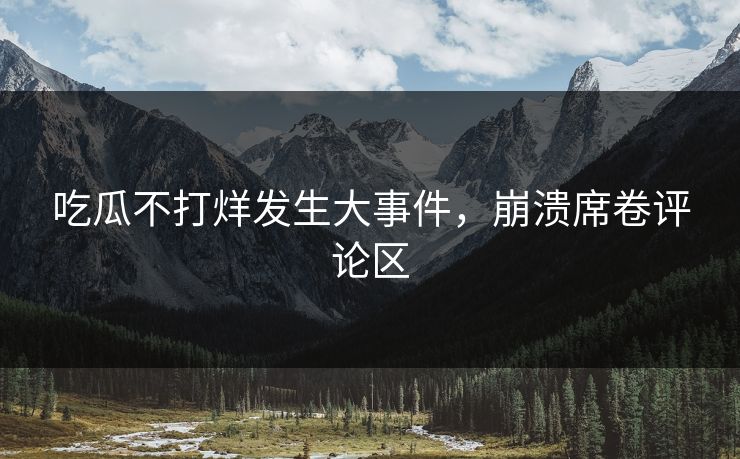 吃瓜不打烊发生大事件，崩溃席卷评论区