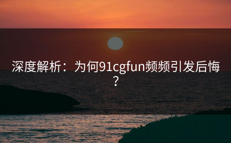 深度解析：为何91cgfun频频引发后悔？