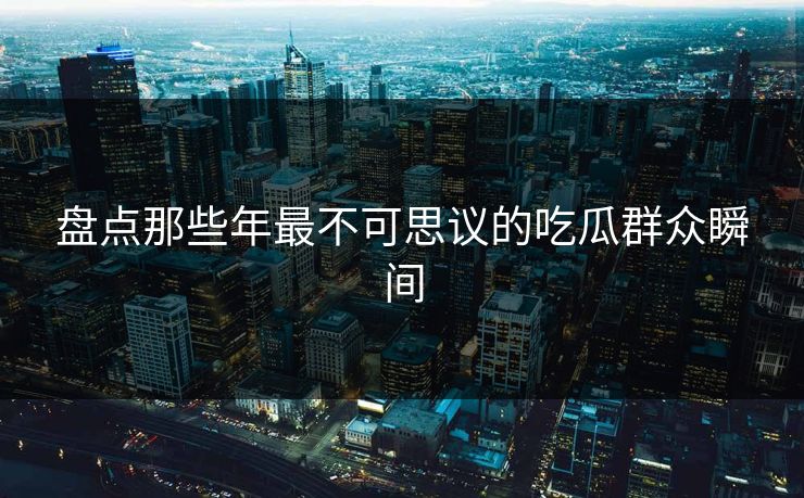 盘点那些年最不可思议的吃瓜群众瞬间