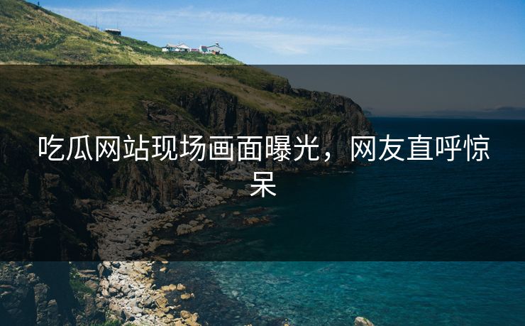 吃瓜网站现场画面曝光，网友直呼惊呆