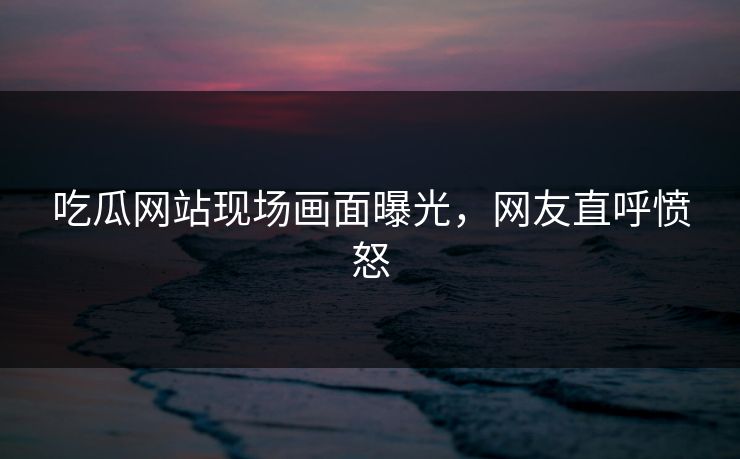 吃瓜网站现场画面曝光，网友直呼愤怒