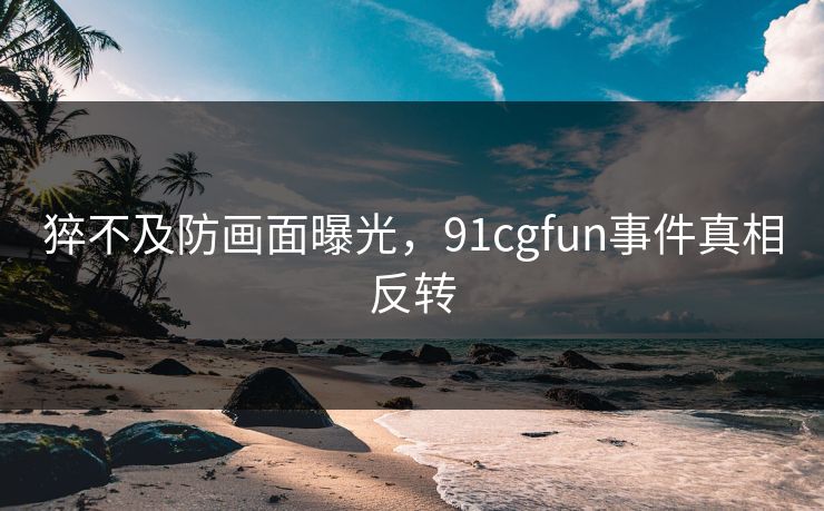 猝不及防画面曝光，91cgfun事件真相反转