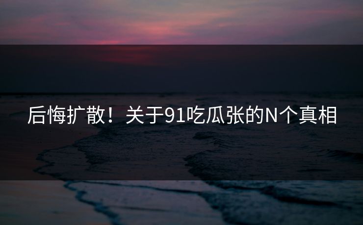 后悔扩散！关于91吃瓜张的N个真相