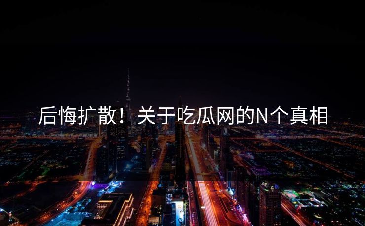 后悔扩散！关于吃瓜网的N个真相
