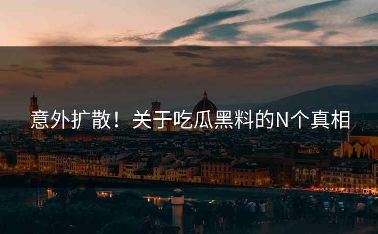 意外扩散！关于吃瓜黑料的N个真相