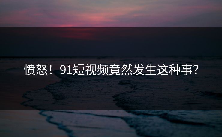 愤怒！91短视频竟然发生这种事？