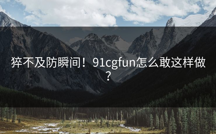 猝不及防瞬间！91cgfun怎么敢这样做？