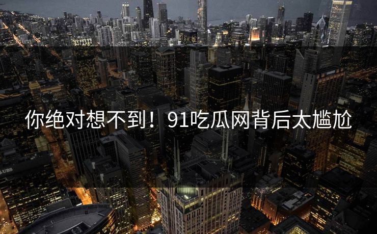 你绝对想不到！91吃瓜网背后太尴尬