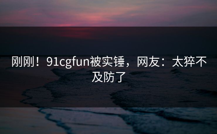 刚刚！91cgfun被实锤，网友：太猝不及防了